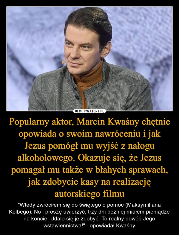 
    Popularny aktor, Marcin Kwaśny chętnie opowiada o swoim nawróceniu i jak Jezus pomógł mu wyjść z nałogu alkoholowego. Okazuje się, że Jezus pomagał mu także w błahych sprawach, jak zdobycie kasy na realizację autorskiego filmu 