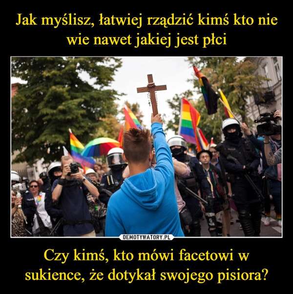 
    Jak myślisz, łatwiej rządzić kimś kto nie wie nawet jakiej jest płci Czy kimś, kto mówi facetowi w sukience, że dotykał swojego pisiora?