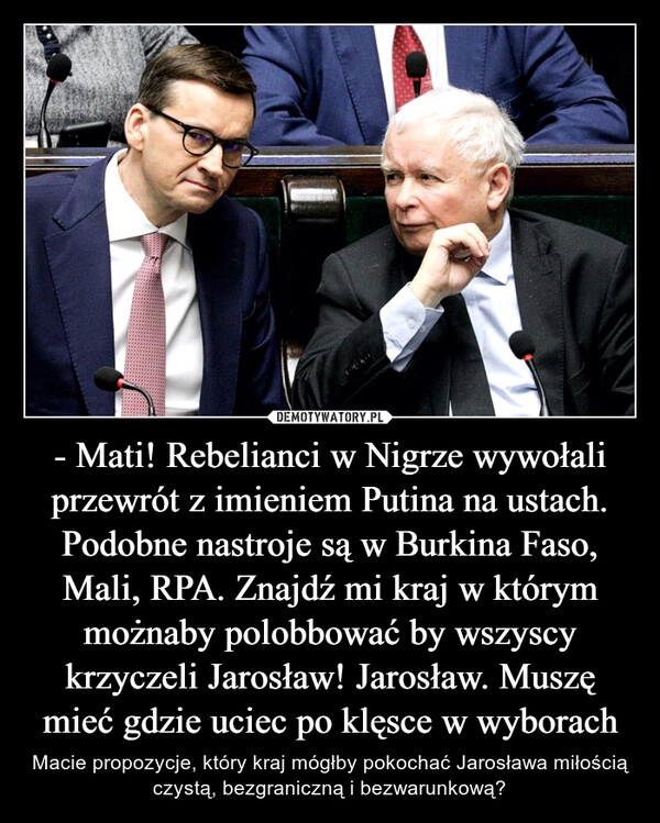 
    - Mati! Rebelianci w Nigrze wywołali przewrót z imieniem Putina na ustach. Podobne nastroje są w Burkina Faso, Mali, RPA. Znajdź mi kraj w którym możnaby polobbować by wszyscy krzyczeli Jarosław! Jarosław. Muszę mieć gdzie uciec po klęsce w wyborach