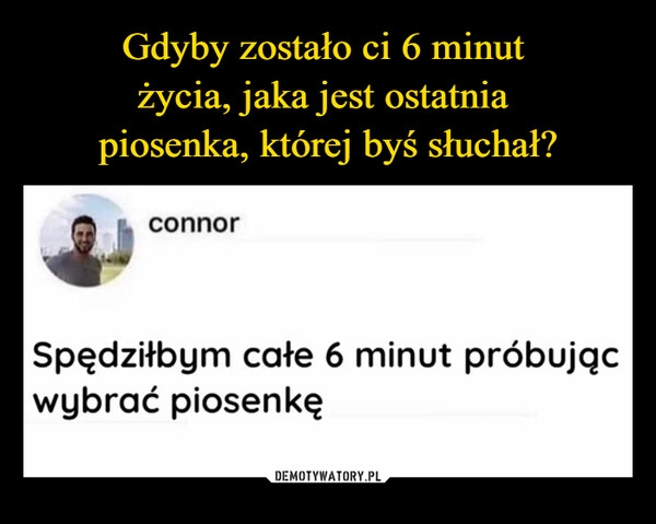 
    Gdyby zostało ci 6 minut 
życia, jaka jest ostatnia 
piosenka, której byś słuchał?