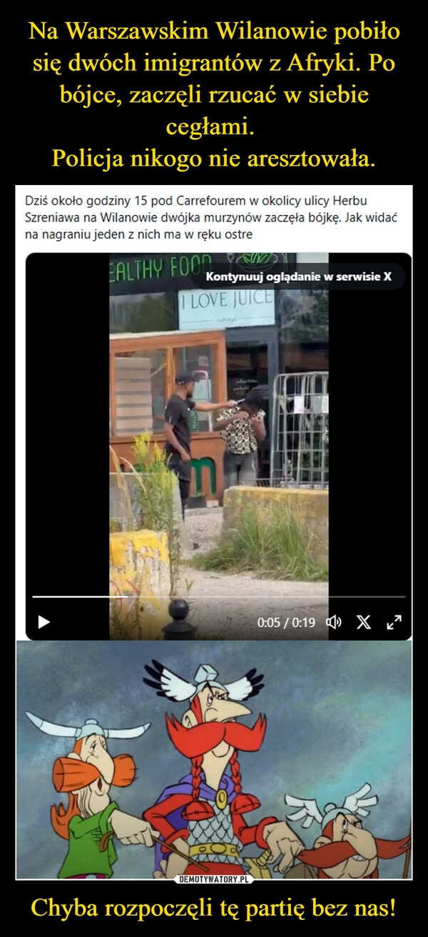 
    Na Warszawskim Wilanowie pobiło się dwóch imigrantów z Afryki. Po bójce, zaczęli rzucać w siebie cegłami. 
Policja nikogo nie aresztowała. Chyba rozpoczęli tę partię bez nas!
