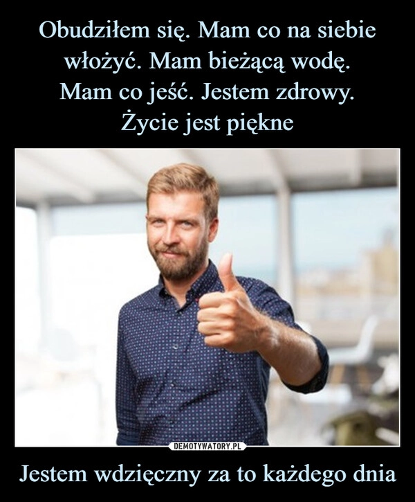 
    Obudziłem się. Mam co na siebie włożyć. Mam bieżącą wodę.
Mam co jeść. Jestem zdrowy.
Życie jest piękne Jestem wdzięczny za to każdego dnia