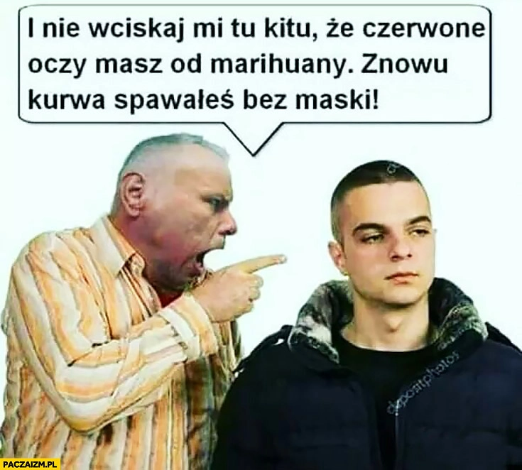 
    I nie wciskaj mi kitu, że czerwone oczy masz od marihuany, znowu spawałeś bez maski