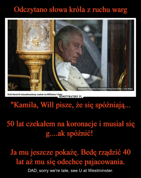 
    Odczytano słowa króla z ruchu warg "Kamila, Will pisze, że się spóźniają...

50 lat czekałem na koronacje i musiał się g....ak spóźnić! 

Ja mu jeszcze pokażę. Bedę rządzić 40 lat aż mu się odechce pajacowania.