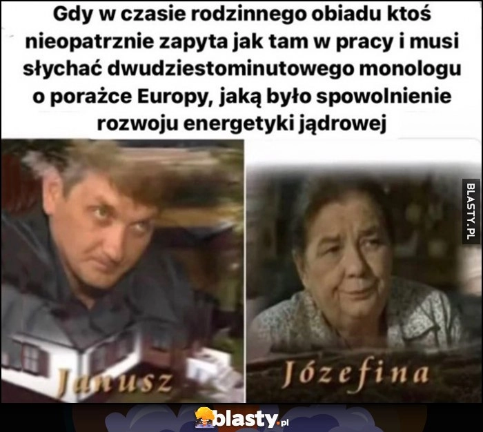 
    Gdy w czasie rodzinnego objadu ktoś zapyta jak tam w pracy i musi słuchać 20 min monologu o porazce Europy jaką było spowolnienie rozwou energetyki jądrowej Janusz Tracz Józefina