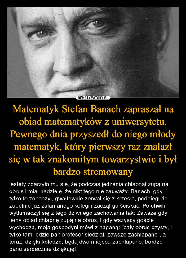 
    Matematyk Stefan Banach zapraszał na obiad matematyków z uniwersytetu. Pewnego dnia przyszedł do niego młody matematyk, który pierwszy raz znalazł się w tak znakomitym towarzystwie i był bardzo stremowany