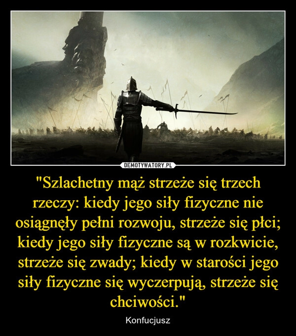 
    "Szlachetny mąż strzeże się trzech rzeczy: kiedy jego siły fizyczne nie osiągnęły pełni rozwoju, strzeże się płci; kiedy jego siły fizyczne są w rozkwicie, strzeże się zwady; kiedy w starości jego siły fizyczne się wyczerpują, strzeże się chciwości."