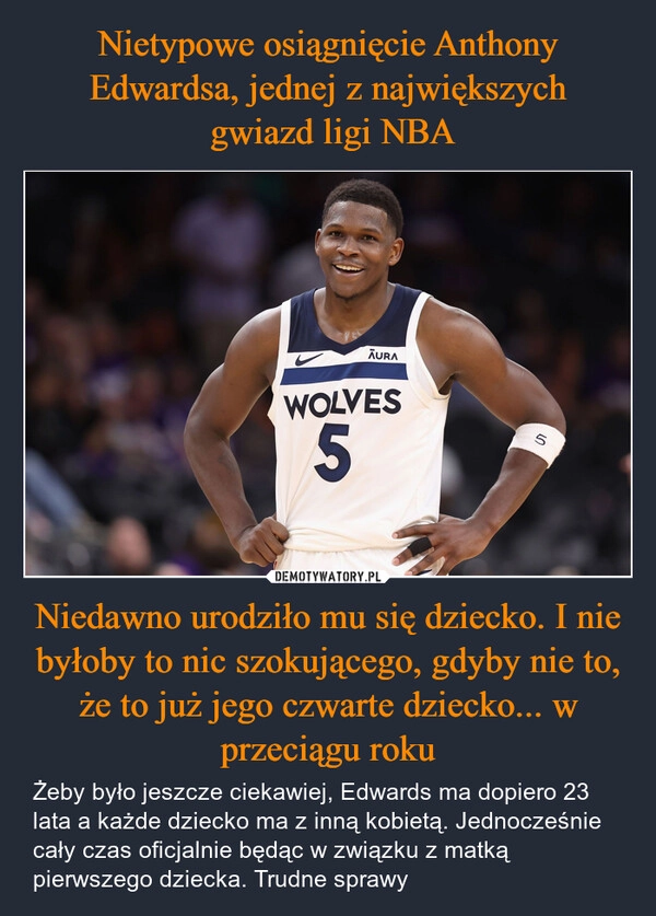 
    Nietypowe osiągnięcie Anthony Edwardsa, jednej z największych
 gwiazd ligi NBA Niedawno urodziło mu się dziecko. I nie byłoby to nic szokującego, gdyby nie to, że to już jego czwarte dziecko... w przeciągu roku