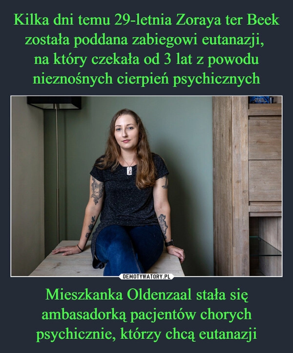 
    Kilka dni temu 29-letnia Zoraya ter Beek została poddana zabiegowi eutanazji, 
na który czekała od 3 lat z powodu nieznośnych cierpień psychicznych Mieszkanka Oldenzaal stała się ambasadorką pacjentów chorych psychicznie, którzy chcą eutanazji