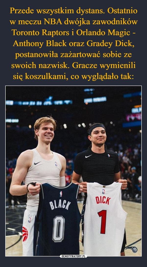 
    Przede wszystkim dystans. Ostatnio w meczu NBA dwójka zawodników Toronto Raptors i Orlando Magic - Anthony Black oraz Gradey Dick, postanowiła zażartować sobie ze swoich nazwisk. Gracze wymienili się koszulkami, co wyglądało tak: