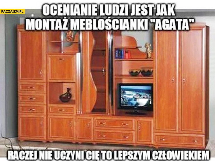 
    Ocenianie ludzi jest jak montaż meblościanki Agata raczej nie uczyni Cię to lepszym człowiekiem