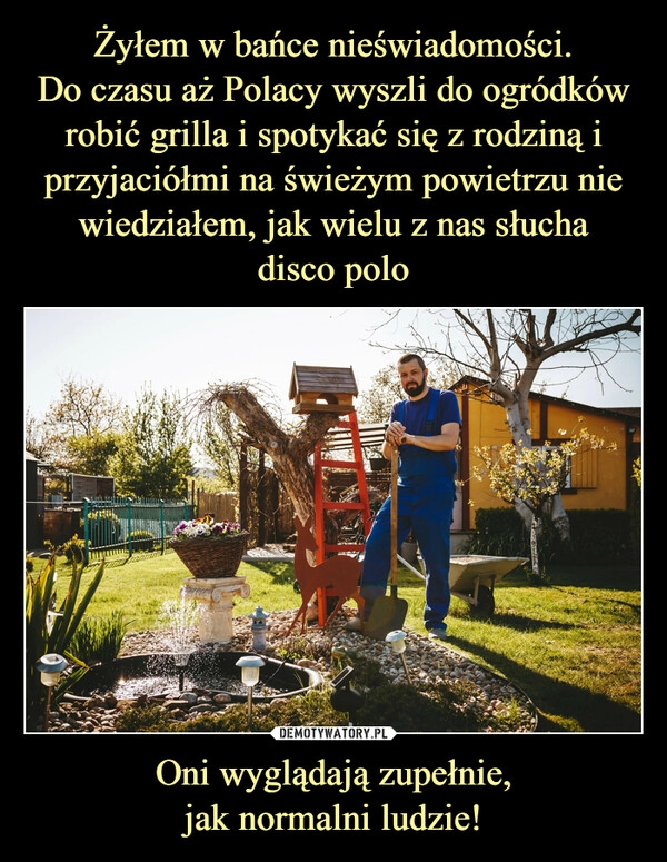 
    Żyłem w bańce nieświadomości.
Do czasu aż Polacy wyszli do ogródków robić grilla i spotykać się z rodziną i przyjaciółmi na świeżym powietrzu nie wiedziałem, jak wielu z nas słucha
disco polo Oni wyglądają zupełnie,
jak normalni ludzie!