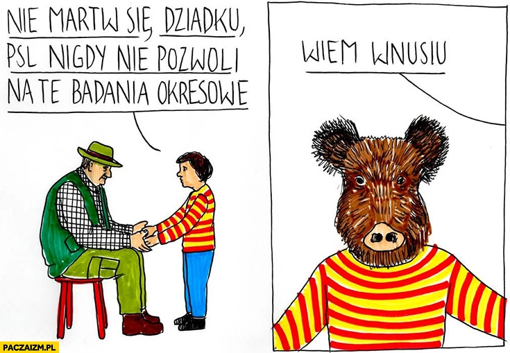 
    Myśliwy nie martw się dziadku PSL nigdy nie pozwoli na badania okresowe wiem wnusiu dzik