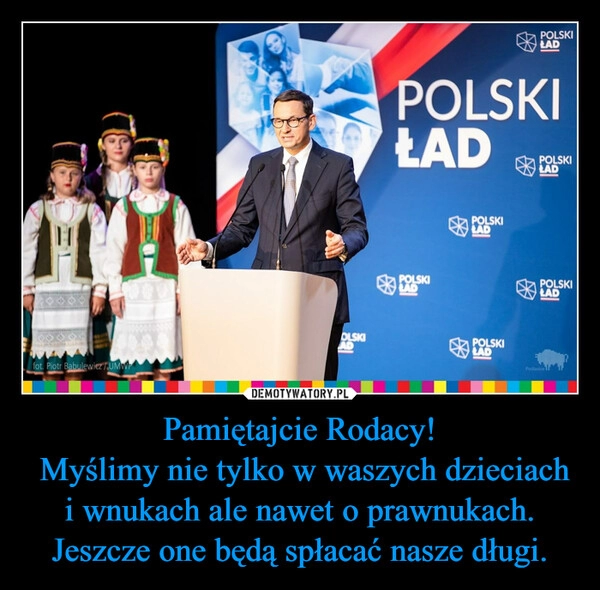 
    Pamiętajcie Rodacy!
 Myślimy nie tylko w waszych dzieciach i wnukach ale nawet o prawnukach. Jeszcze one będą spłacać nasze długi.