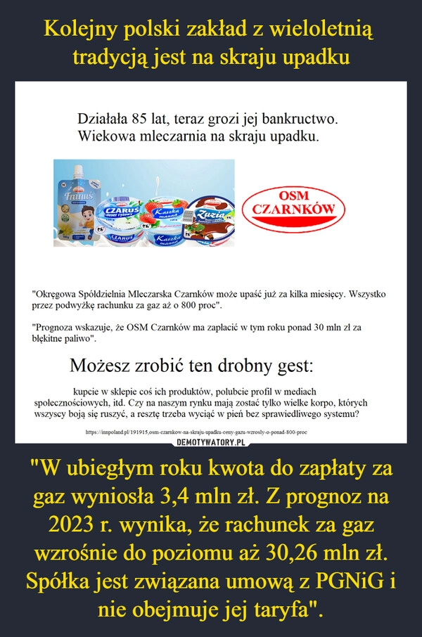 
    Kolejny polski zakład z wieloletnią 
tradycją jest na skraju upadku "W ubiegłym roku kwota do zapłaty za gaz wyniosła 3,4 mln zł. Z prognoz na 2023 r. wynika, że rachunek za gaz wzrośnie do poziomu aż 30,26 mln zł. Spółka jest związana umową z PGNiG i nie obejmuje jej taryfa".