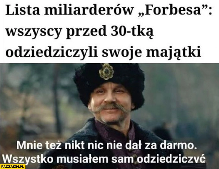 
    Lista miliarderów Forbesa wszyscy przed 30-tką odziedziczyli swoje majątki mnie też nikt nic nie dał za darmo, wszystko musiałem sam odziedziczyć