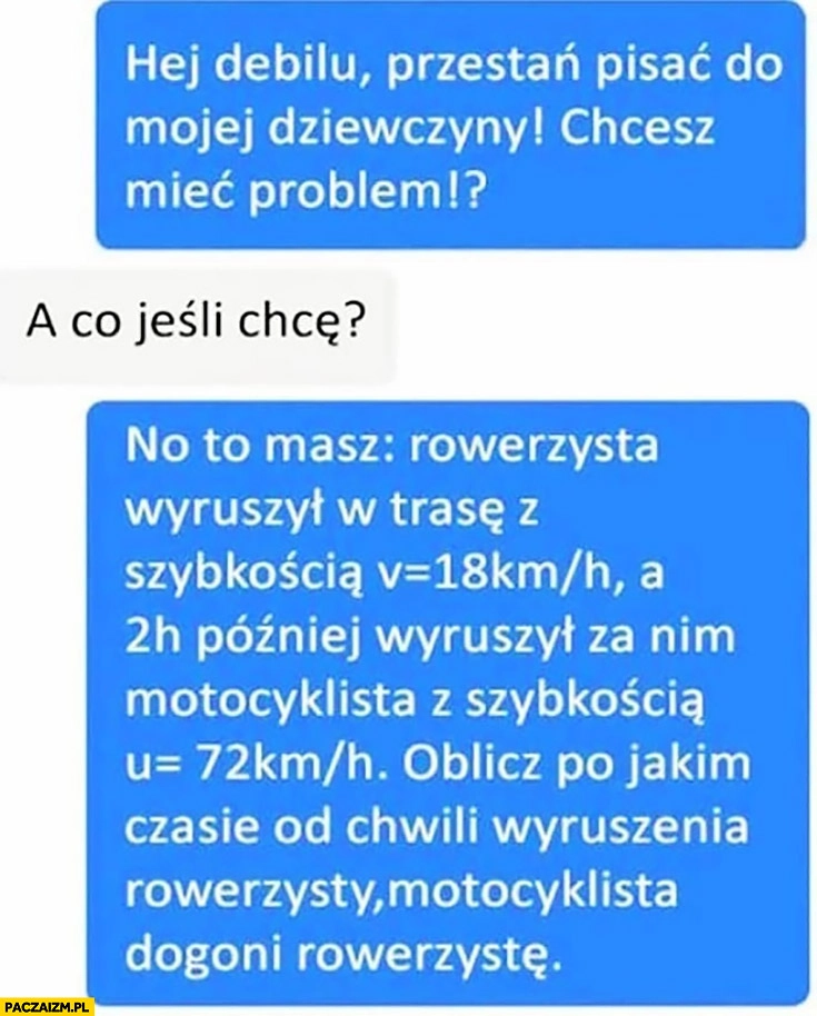 
    Przestań pisać do mojej dziewczyny, chcesz mieć problem? A co jeśli chcę? No to masz: zadanie z fizyki matematyki z rowerzysta