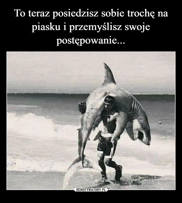 
    To teraz posiedzisz sobie trochę na piasku i przemyślisz swoje postępowanie...