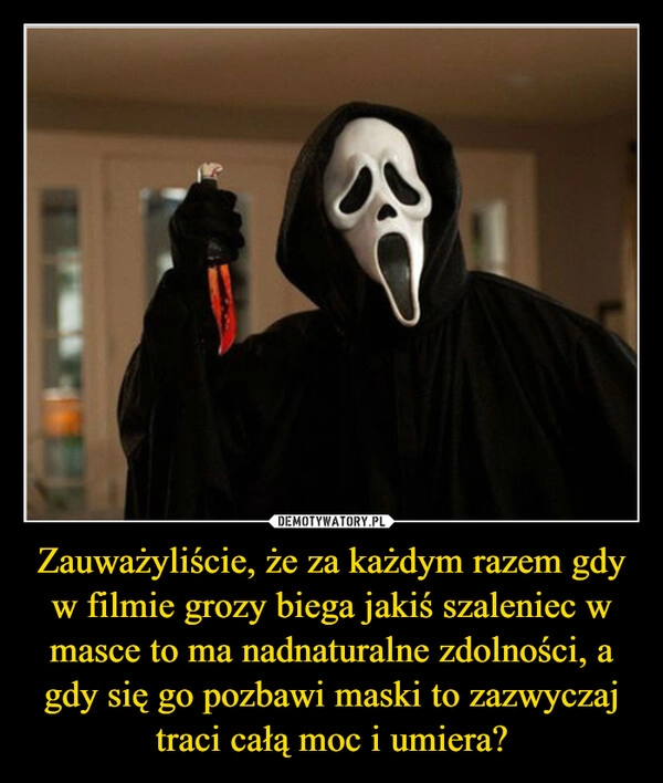 
    Zauważyliście, że za każdym razem gdy w filmie grozy biega jakiś szaleniec w masce to ma nadnaturalne zdolności, a gdy się go pozbawi maski to zazwyczaj traci całą moc i umiera?