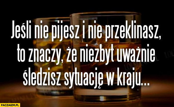 
    Jeśli nie pijesz i nie przeklinasz to znaczy że niezbyt uważnie śledzisz sytuację w kraju