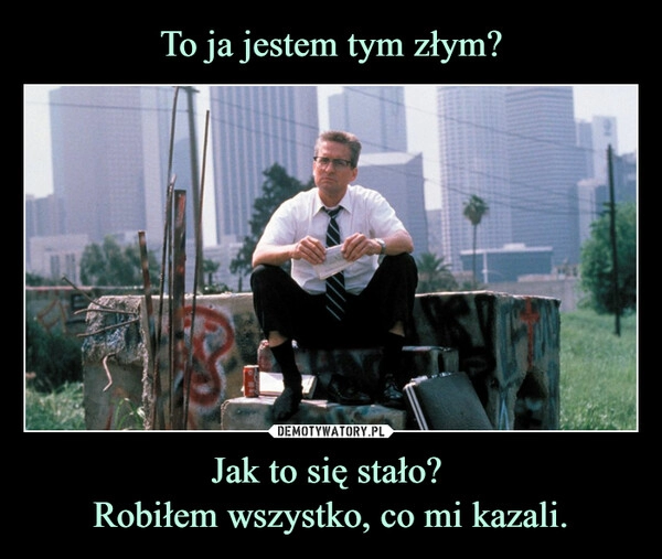 
    To ja jestem tym złym? Jak to się stało? 
Robiłem wszystko, co mi kazali.