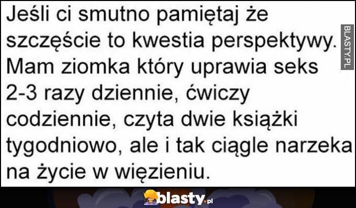 
    Jeśli ci smutno pamiętaj szczęście to kwestia perspektywy, mam ziomka co mu się wiedzie, ale i tak ciągle narzeka na życie w więzieniu