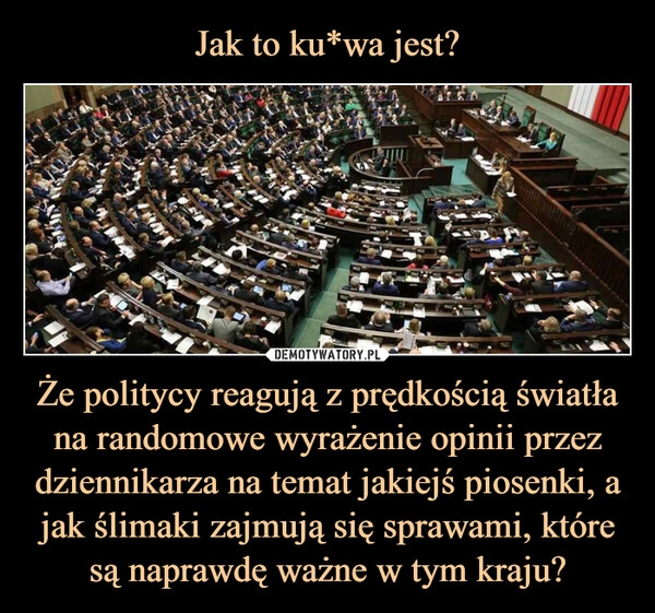 
    Jak to ku*wa jest? Że politycy reagują z prędkością światła na randomowe wyrażenie opinii przez dziennikarza na temat jakiejś piosenki, a jak ślimaki zajmują się sprawami, które są naprawdę ważne w tym kraju?