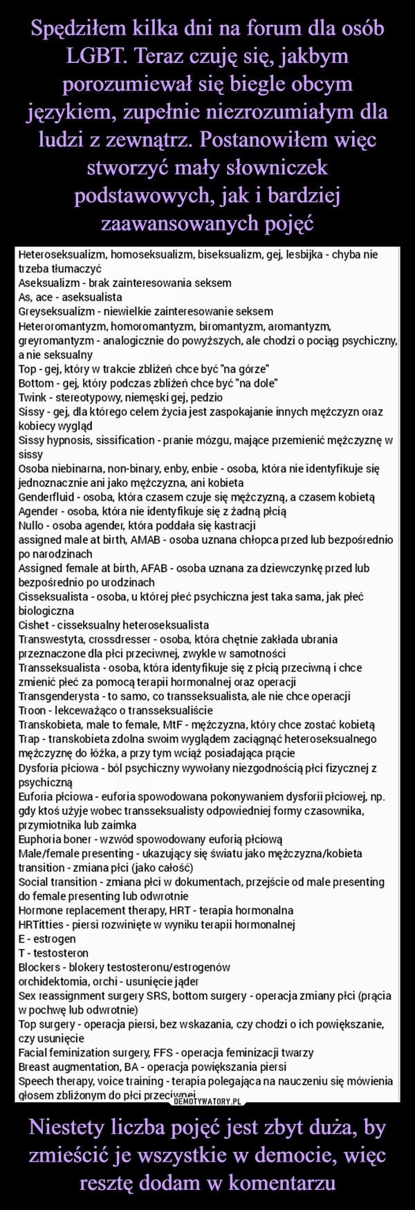 
    Spędziłem kilka dni na forum dla osób LGBT. Teraz czuję się, jakbym porozumiewał się biegle obcym językiem, zupełnie niezrozumiałym dla ludzi z zewnątrz. Postanowiłem więc stworzyć mały słowniczek podstawowych, jak i bardziej zaawansowanych pojęć Niestety liczba pojęć jest zbyt duża, by zmieścić je wszystkie w democie, więc resztę dodam w komentarzu 