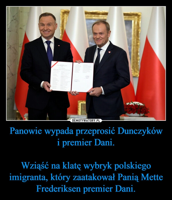 
    Panowie wypada przeprosić Dunczyków i premier Dani.

Wziąść na klatę wybryk polskiego imigranta, który zaatakował Panią Mette Frederiksen premier Dani.