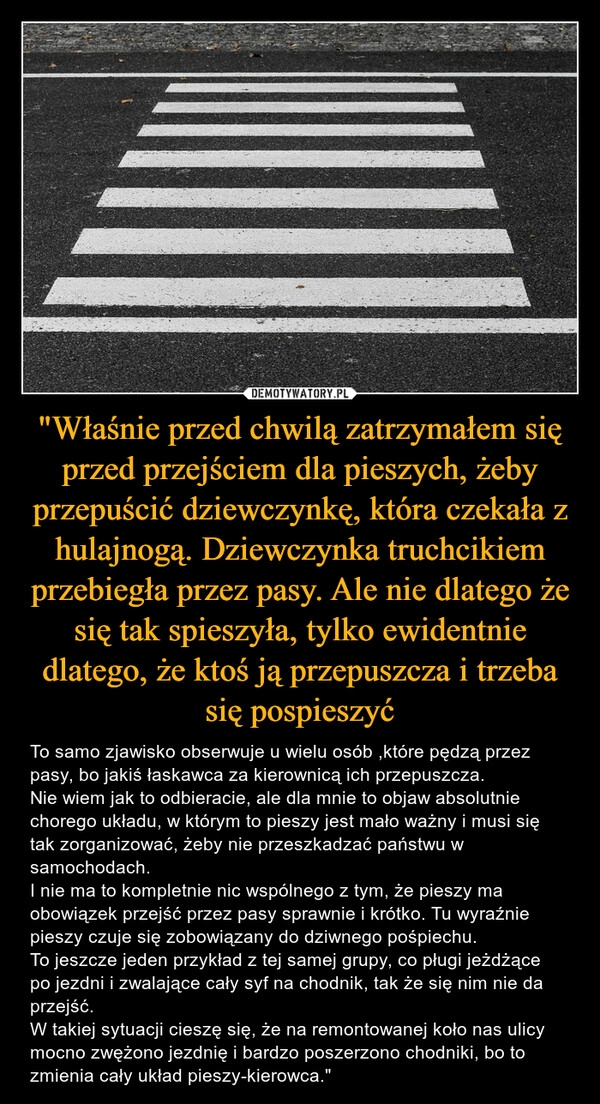 
    "Właśnie przed chwilą zatrzymałem się przed przejściem dla pieszych, żeby przepuścić dziewczynkę, która czekała z hulajnogą. Dziewczynka truchcikiem przebiegła przez pasy. Ale nie dlatego że się tak spieszyła, tylko ewidentnie dlatego, że ktoś ją przepuszcza i trzeba się pospieszyć 