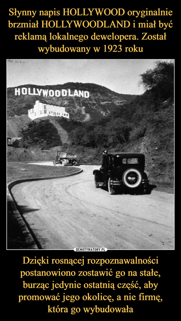 
    Słynny napis HOLLYWOOD oryginalnie brzmiał HOLLYWOODLAND i miał być reklamą lokalnego dewelopera. Został wybudowany w 1923 roku Dzięki rosnącej rozpoznawalności postanowiono zostawić go na stałe, burząc jedynie ostatnią część, aby promować jego okolicę, a nie firmę, która go wybudowała