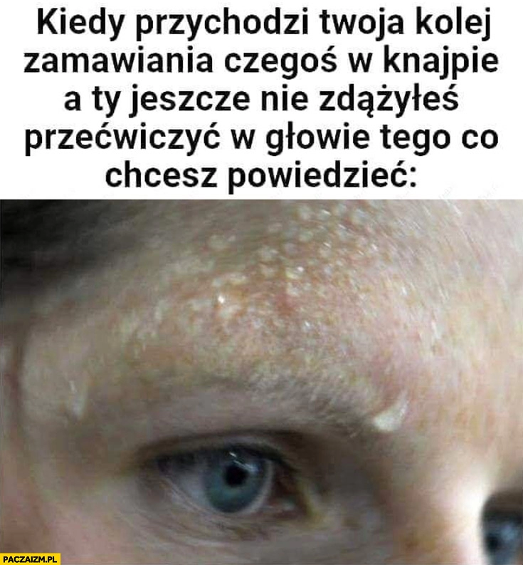 
    Kiedy przychodzi Twoja kolej zamawiania czegoś w knajpie a Ty jeszcze nie zdążyłeś przećwiczyć w głowie tego co chcesz powiedzieć