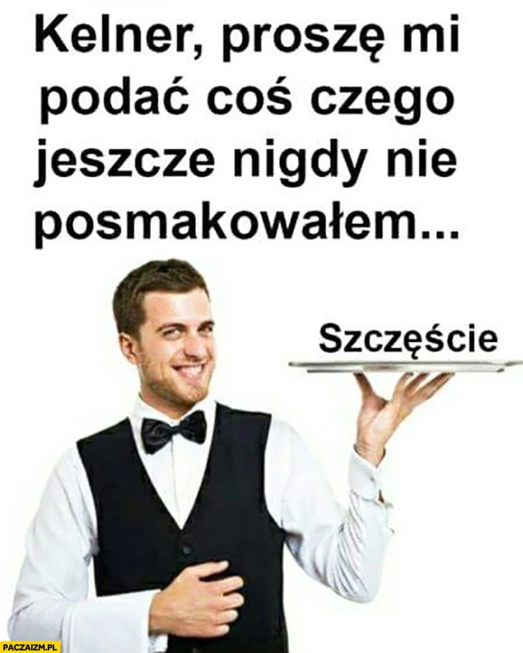 
    Kelner proszę mi podać coś, czego jeszcze nigdy nie posmakowałem szczęście na tacy