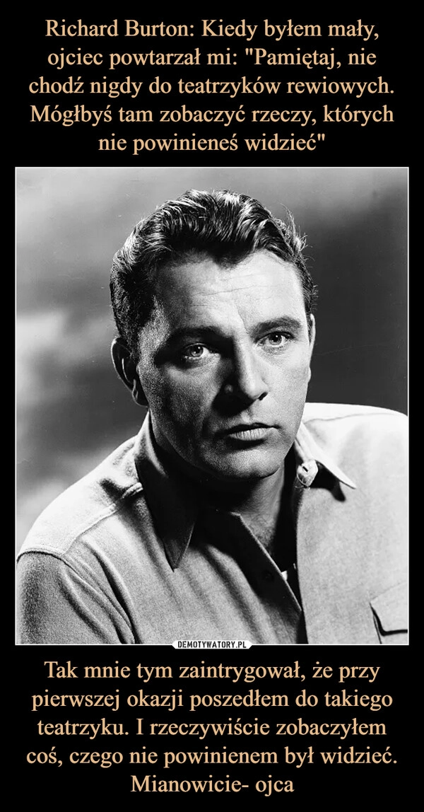 
    Richard Burton: Kiedy byłem mały, ojciec powtarzał mi: "Pamiętaj, nie chodź nigdy do teatrzyków rewiowych. Mógłbyś tam zobaczyć rzeczy, których nie powinieneś widzieć" Tak mnie tym zaintrygował, że przy pierwszej okazji poszedłem do takiego teatrzyku. I rzeczywiście zobaczyłem coś, czego nie powinienem był widzieć. Mianowicie- ojca