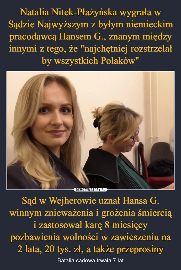 
    Natalia Nitek-Płażyńska wygrała w Sądzie Najwyższym z byłym niemieckim pracodawcą Hansem G., znanym między innymi z tego, że "najchętniej rozstrzelał by wszystkich Polaków" Sąd w Wejherowie uznał Hansa G. winnym znieważenia i grożenia śmiercią i zastosował karę 8 miesięcy pozbawienia wolności w zawieszeniu na 2 lata, 20 tys. zł, a także przeprosiny