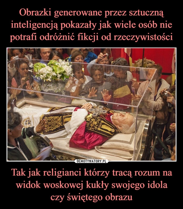 
    Obrazki generowane przez sztuczną inteligencją pokazały jak wiele osób nie potrafi odróżnić fikcji od rzeczywistości Tak jak religianci którzy tracą rozum na widok woskowej kukły swojego idola czy świętego obrazu