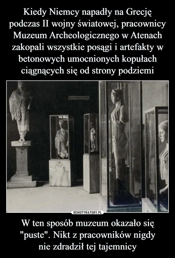 
    Kiedy Niemcy napadły na Grecję podczas II wojny światowej, pracownicy Muzeum Archeologicznego w Atenach zakopali wszystkie posągi i artefakty w betonowych umocnionych kopułach ciągnących się od strony podziemi W ten sposób muzeum okazało się "puste". Nikt z pracowników nigdy
nie zdradził tej tajemnicy