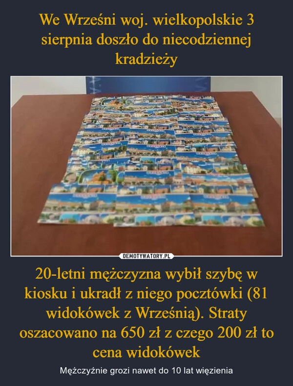 
    We Wrześni woj. wielkopolskie 3 sierpnia doszło do niecodziennej kradzieży 20-letni mężczyzna wybił szybę w kiosku i ukradł z niego pocztówki (81 widokówek z Wrześnią). Straty oszacowano na 650 zł z czego 200 zł to cena widokówek