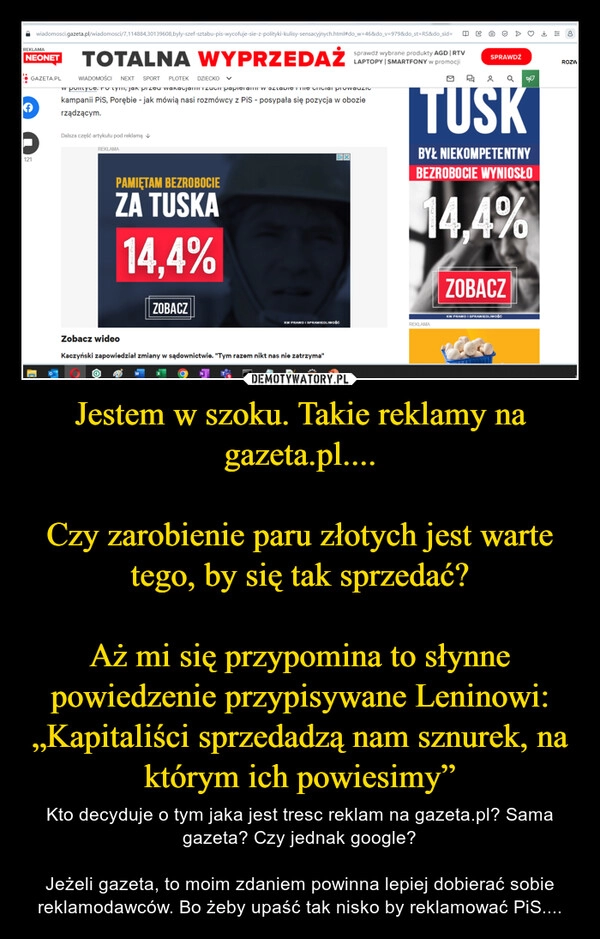 
    Jestem w szoku. Takie reklamy na gazeta.pl....

Czy zarobienie paru złotych jest warte tego, by się tak sprzedać?

Aż mi się przypomina to słynne powiedzenie przypisywane Leninowi: „Kapitaliści sprzedadzą nam sznurek, na którym ich powiesimy”