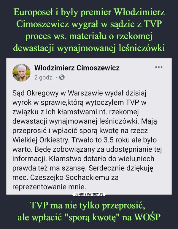 
    
Europoseł i były premier Włodzimierz Cimoszewicz wygrał w sądzie z TVP proces ws. materiału o rzekomej dewastacji wynajmowanej leśniczówki TVP ma nie tylko przeprosić,
ale wpłacić "sporą kwotę" na WOŚP 