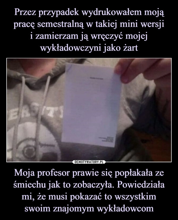 
    Przez przypadek wydrukowałem moją pracę semestralną w takiej mini wersji
i zamierzam ją wręczyć mojej wykładowczyni jako żart Moja profesor prawie się popłakała ze śmiechu jak to zobaczyła. Powiedziała mi, że musi pokazać to wszystkim swoim znajomym wykładowcom