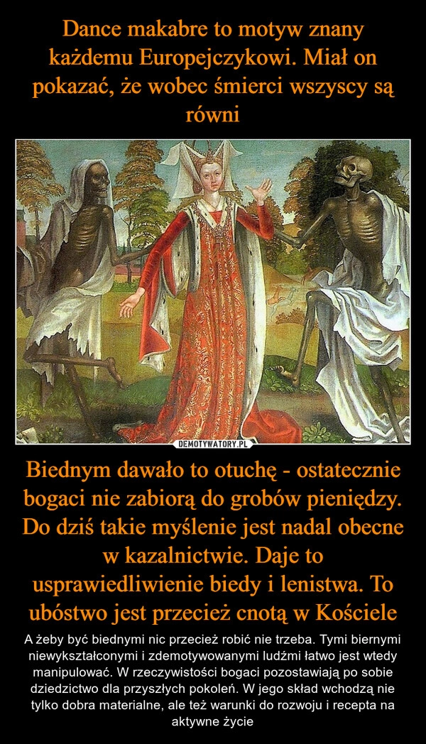 
    Dance makabre to motyw znany każdemu Europejczykowi. Miał on pokazać, że wobec śmierci wszyscy są równi Biednym dawało to otuchę - ostatecznie bogaci nie zabiorą do grobów pieniędzy. Do dziś takie myślenie jest nadal obecne w kazalnictwie. Daje to usprawiedliwienie biedy i lenistwa. To ubóstwo jest przecież cnotą w Kościele 