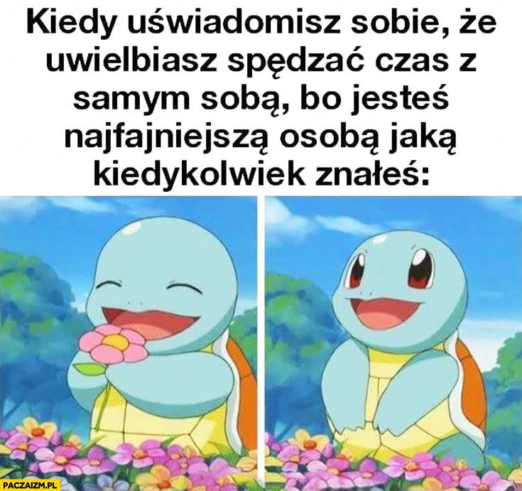 
    Kiedy uświadomisz sobie, że uwielbiasz spędzać czas z samym sobą, bo jesteś najfajniejsza osobą jaką kiedykolwiek znałeś Pokemon