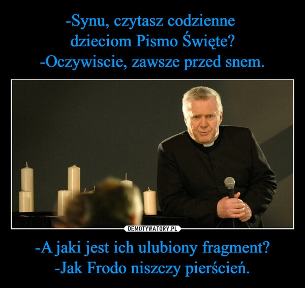 
    -Synu, czytasz codzienne
dzieciom Pismo Święte?
-Oczywiscie, zawsze przed snem. -A jaki jest ich ulubiony fragment?
-Jak Frodo niszczy pierścień. 