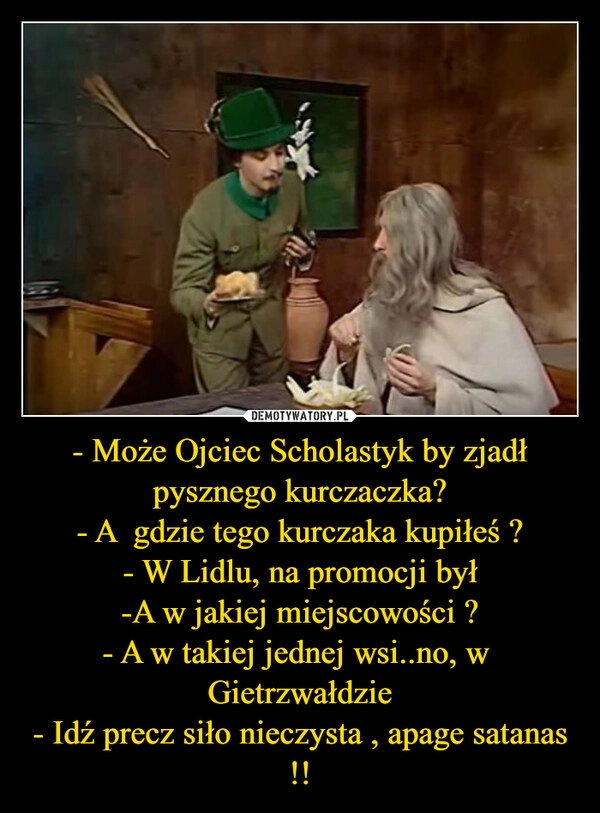 
    - Może Ojciec Scholastyk by zjadł pysznego kurczaczka?
- A  gdzie tego kurczaka kupiłeś ?
- W Lidlu, na promocji był
-A w jakiej miejscowości ?
- A w takiej jednej wsi..no, w  Gietrzwałdzie
- Idź precz siło nieczysta , apage satanas !!