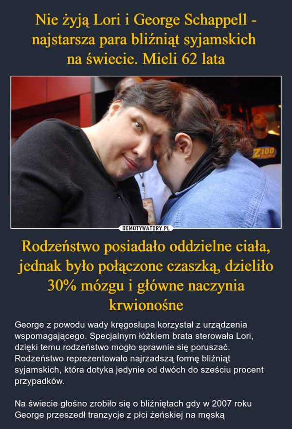 
    Nie żyją Lori i George Schappell - najstarsza para bliźniąt syjamskich 
na świecie. Mieli 62 lata Rodzeństwo posiadało oddzielne ciała, jednak było połączone czaszką, dzieliło 30% mózgu i główne naczynia krwionośne