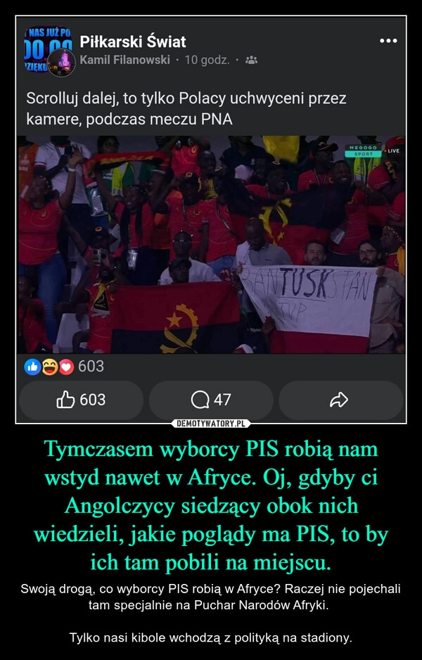 
    Tymczasem wyborcy PIS robią nam wstyd nawet w Afryce. Oj, gdyby ci Angolczycy siedzący obok nich wiedzieli, jakie poglądy ma PIS, to by ich tam pobili na miejscu.