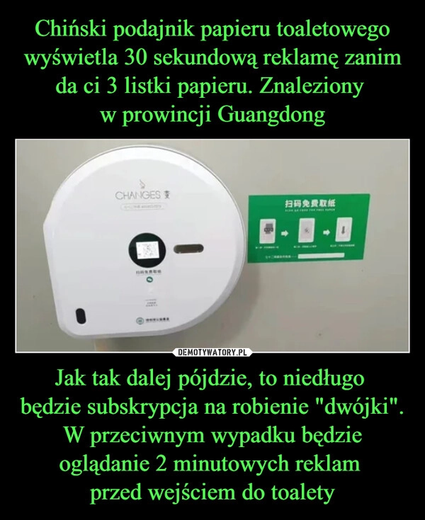 
    Chiński podajnik papieru toaletowego wyświetla 30 sekundową reklamę zanim da ci 3 listki papieru. Znaleziony 
w prowincji Guangdong Jak tak dalej pójdzie, to niedługo 
będzie subskrypcja na robienie "dwójki". W przeciwnym wypadku będzie oglądanie 2 minutowych reklam 
przed wejściem do toalety