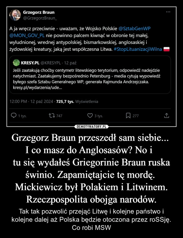 
    Grzegorz Braun przeszedł sam siebie... 
I co masz do Anglosasów? No i  
tu się wydałeś Griegorinie Braun ruska świnio. Zapamiętajcie tę mordę. 
Mickiewicz był Polakiem i Litwinem.
Rzeczpospolita obojga narodów.