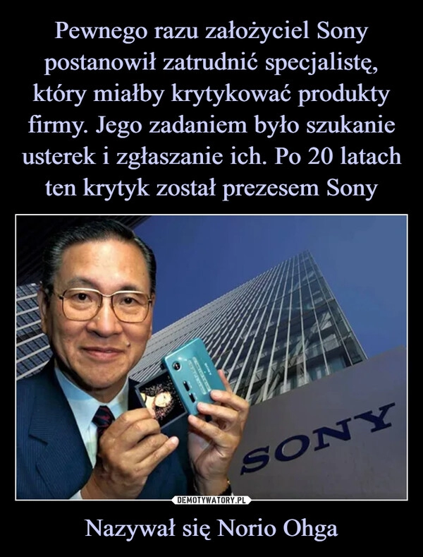 
    Pewnego razu założyciel Sony postanowił zatrudnić specjalistę, który miałby krytykować produkty firmy. Jego zadaniem było szukanie usterek i zgłaszanie ich. Po 20 latach ten krytyk został prezesem Sony Nazywał się Norio Ohga